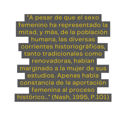 A pesar de que el sexo femenino ha representado la mitad y más de la población humana las diversas corrientes historiográficas tanto tradicionales como renovadoras habían marginado a la mujer de sus estudios Apenas había constancia de la aportación femenina al proceso histórico Nash 1995 P 101